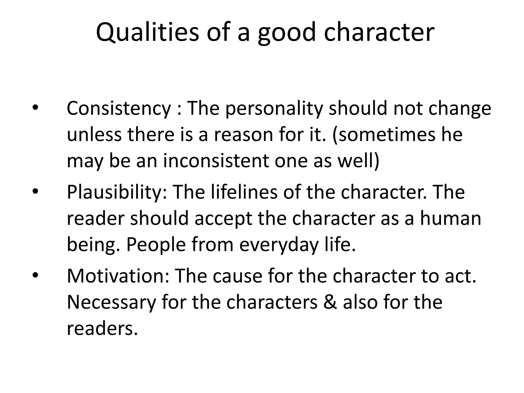 Qualities of a good character
• Consistency : The personality should not change
unless there is a reason for it. (sometimes he
may be an inconsistent one as well)
• Plausibility: The lifelines of the character. The
reader should accept the character as a human
being. People from everyday life.
• Motivation: The cause for the character to act.
Necessary for the characters & also for the
readers.
 