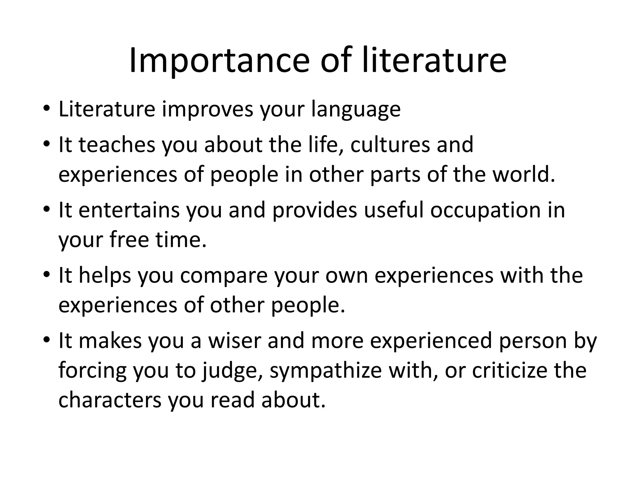 Importance of literature
• Literature improves your language
• It teaches you about the life, cultures and
experiences of people in other parts of the world.
• It entertains you and provides useful occupation in
your free time.
• It helps you compare your own experiences with the
experiences of other people.
• It makes you a wiser and more experienced person by
forcing you to judge, sympathize with, or criticize the
characters you read about.
 