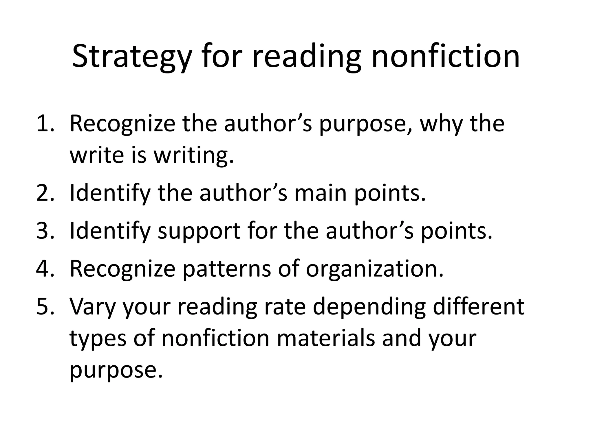 Strategy for reading nonfiction
1. Recognize the author’s purpose, why the
write is writing.
2. Identify the author’s main points.
3. Identify support for the author’s points.
4. Recognize patterns of organization.
5. Vary your reading rate depending different
types of nonfiction materials and your
purpose.
 