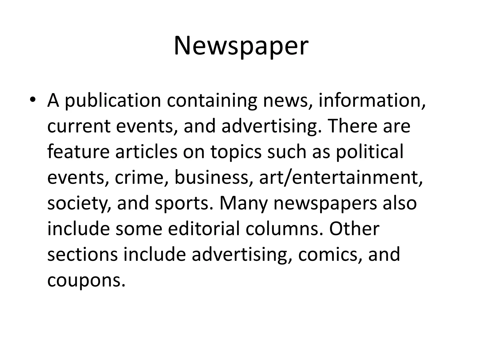 Newspaper
• A publication containing news, information,
current events, and advertising. There are
feature articles on topics such as political
events, crime, business, art/entertainment,
society, and sports. Many newspapers also
include some editorial columns. Other
sections include advertising, comics, and
coupons.
 