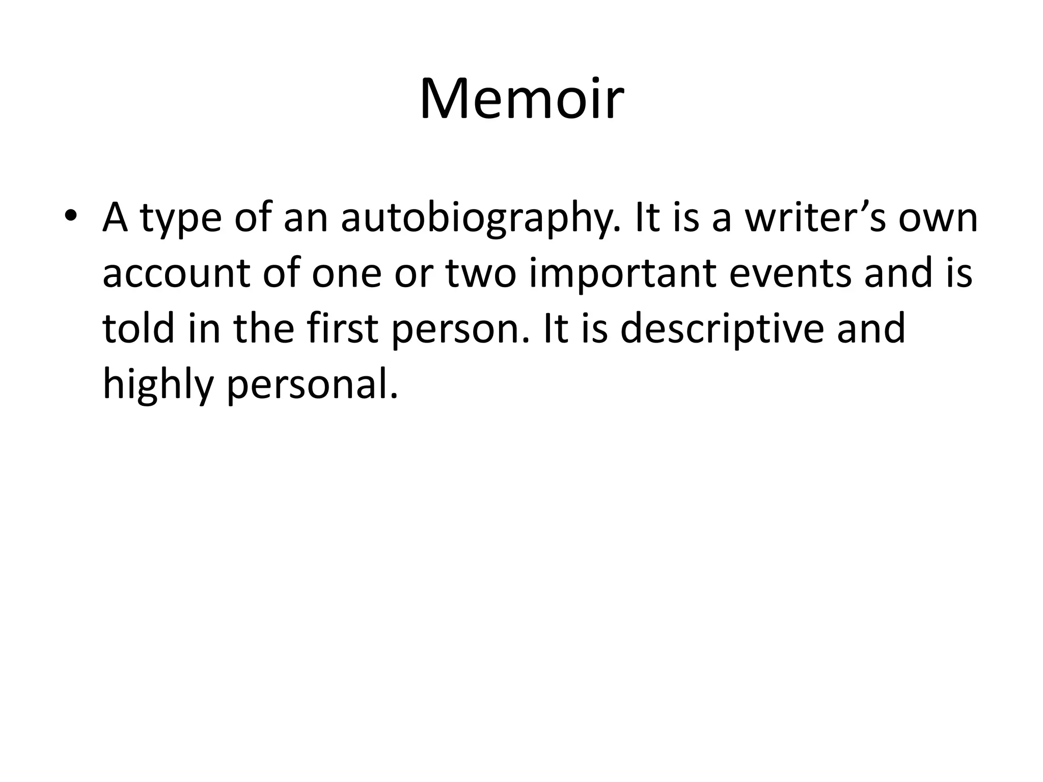 Memoir
• A type of an autobiography. It is a writer’s own
account of one or two important events and is
told in the first person. It is descriptive and
highly personal.
 
