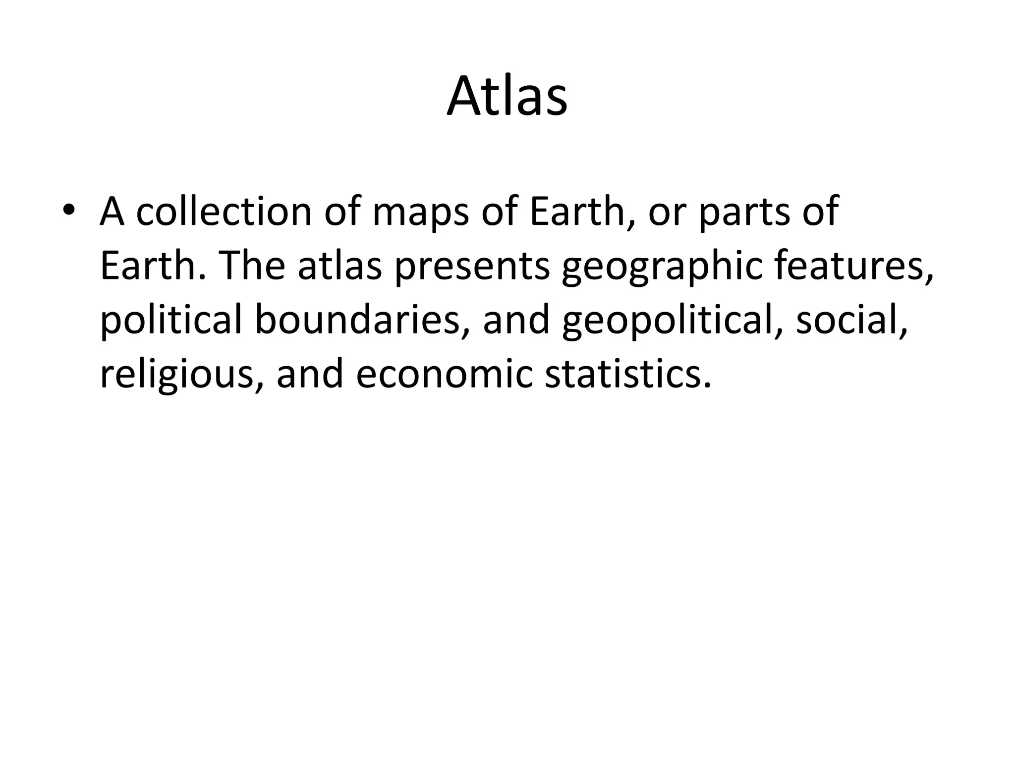 Atlas
• A collection of maps of Earth, or parts of
Earth. The atlas presents geographic features,
political boundaries, and geopolitical, social,
religious, and economic statistics.
 