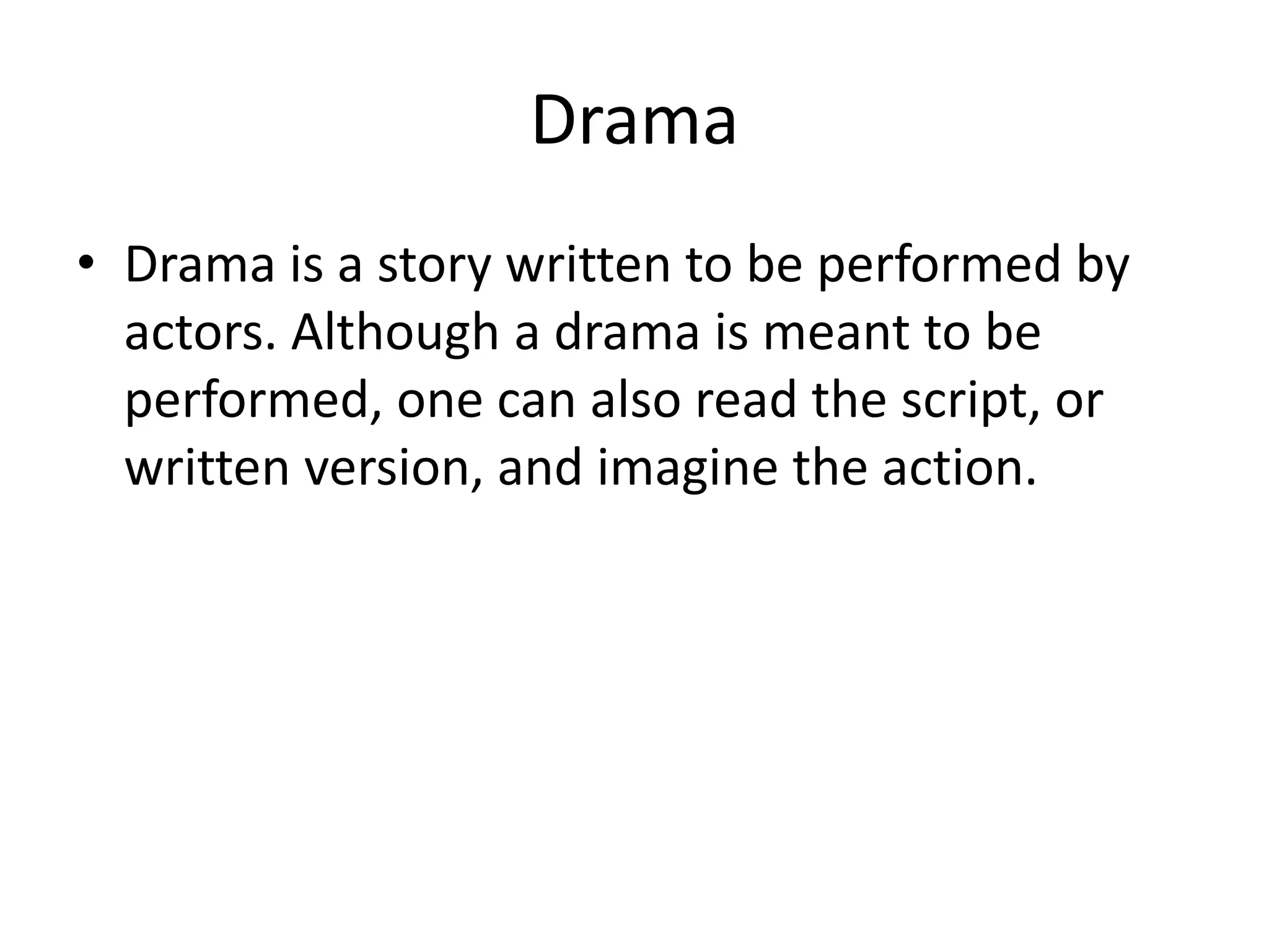 Drama
• Drama is a story written to be performed by
actors. Although a drama is meant to be
performed, one can also read the script, or
written version, and imagine the action.
 