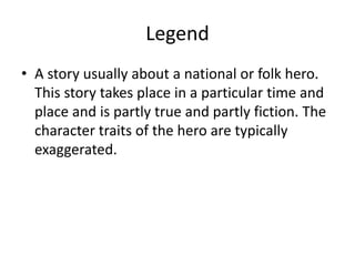 Legend
• A story usually about a national or folk hero.
This story takes place in a particular time and
place and is partly true and partly fiction. The
character traits of the hero are typically
exaggerated.
 
