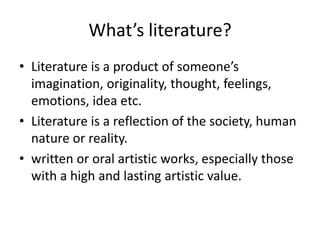 What’s literature?
• Literature is a product of someone’s
imagination, originality, thought, feelings,
emotions, idea etc.
• Literature is a reflection of the society, human
nature or reality.
• written or oral artistic works, especially those
with a high and lasting artistic value.
 