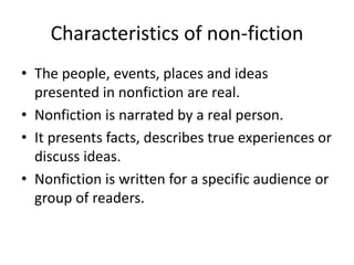 Characteristics of non-fiction
• The people, events, places and ideas
presented in nonfiction are real.
• Nonfiction is narrated by a real person.
• It presents facts, describes true experiences or
discuss ideas.
• Nonfiction is written for a specific audience or
group of readers.
 