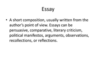 Essay
• A short composition, usually written from the
author’s point of view. Essays can be
persuasive, comparative, literary criticism,
political manifestos, arguments, observations,
recollections, or reflections.
 