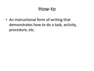 How-to
• An instructional form of writing that
demonstrates how to do a task, activity,
procedure, etc.
 