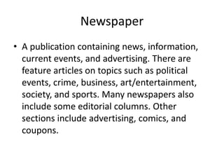 Newspaper
• A publication containing news, information,
current events, and advertising. There are
feature articles on topics such as political
events, crime, business, art/entertainment,
society, and sports. Many newspapers also
include some editorial columns. Other
sections include advertising, comics, and
coupons.
 