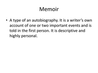 Memoir
• A type of an autobiography. It is a writer’s own
account of one or two important events and is
told in the first person. It is descriptive and
highly personal.
 