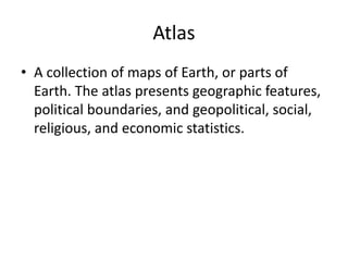 Atlas
• A collection of maps of Earth, or parts of
Earth. The atlas presents geographic features,
political boundaries, and geopolitical, social,
religious, and economic statistics.
 