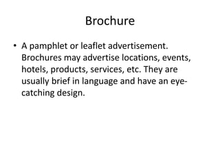 Brochure
• A pamphlet or leaflet advertisement.
Brochures may advertise locations, events,
hotels, products, services, etc. They are
usually brief in language and have an eye-
catching design.
 