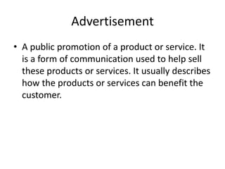 Advertisement
• A public promotion of a product or service. It
is a form of communication used to help sell
these products or services. It usually describes
how the products or services can benefit the
customer.
 