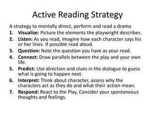 Active Reading Strategy
A strategy to mentally direct, perform and read a drama
1. Visualize: Picture the elements the playwright describes.
2. Listen: As you read, imagine how each character says his
or her lines. If possible read aloud.
3. Question: Note the question you have as your read.
4. Connect: Draw parallels between the play and your own
life.
5. Predict: Use direction and clues in the dialogue to guess
what is going to happen next.
6. Interpret: Think about character, assess why the
characters act as they do and what their action mean.
7. Respond: React to the Play. Consider your spontaneous
thoughts and feelings.
 