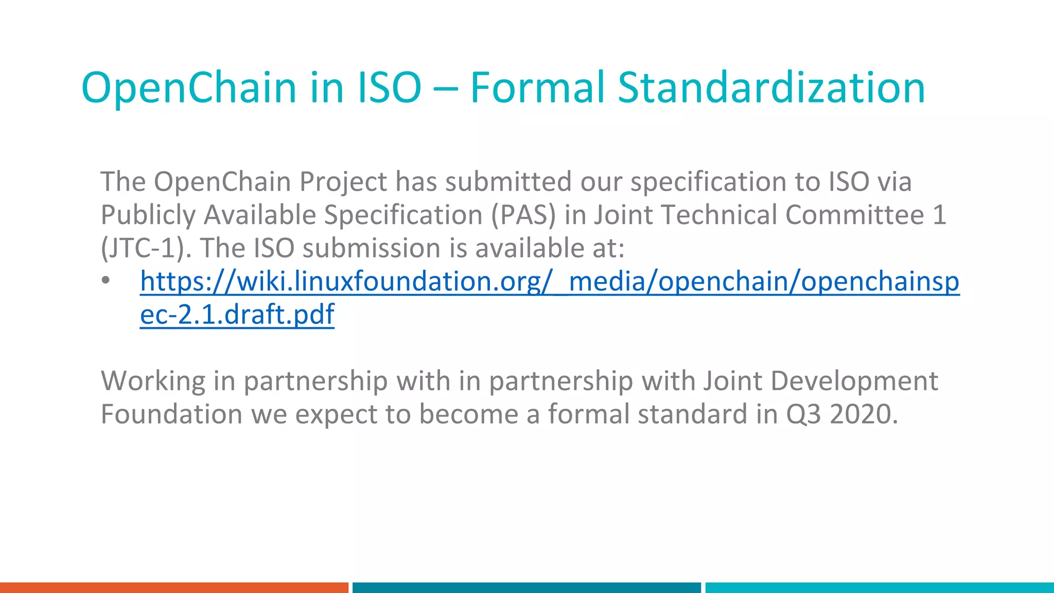 OpenChain in ISO – Formal Standardization
The OpenChain Project has submitted our specification to ISO via
Publicly Available Specification (PAS) in Joint Technical Committee 1
(JTC-1). The ISO submission is available at:
• https://wiki.linuxfoundation.org/_media/openchain/openchainsp
ec-2.1.draft.pdf
Working in partnership with in partnership with Joint Development
Foundation we expect to become a formal standard in Q3 2020.
 