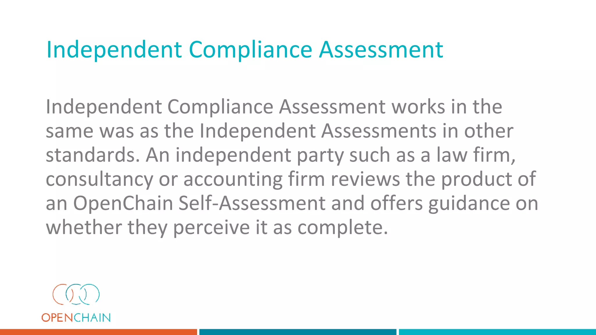 Independent Compliance Assessment works in the
same was as the Independent Assessments in other
standards. An independent party such as a law firm,
consultancy or accounting firm reviews the product of
an OpenChain Self-Assessment and offers guidance on
whether they perceive it as complete.
Independent Compliance Assessment
 