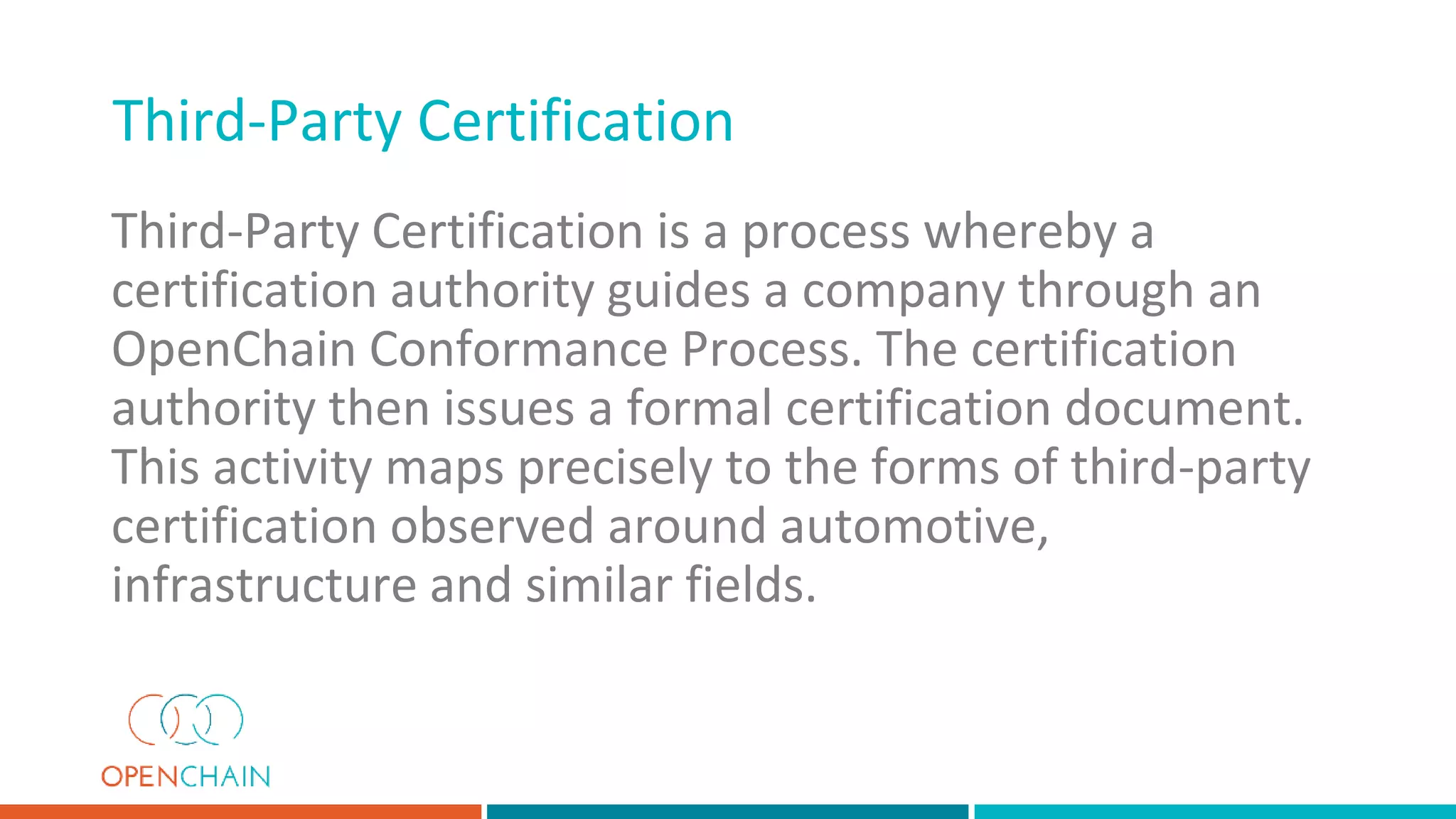 Third-Party Certification is a process whereby a
certification authority guides a company through an
OpenChain Conformance Process. The certification
authority then issues a formal certification document.
This activity maps precisely to the forms of third-party
certification observed around automotive,
infrastructure and similar fields.
Third-Party Certification
 