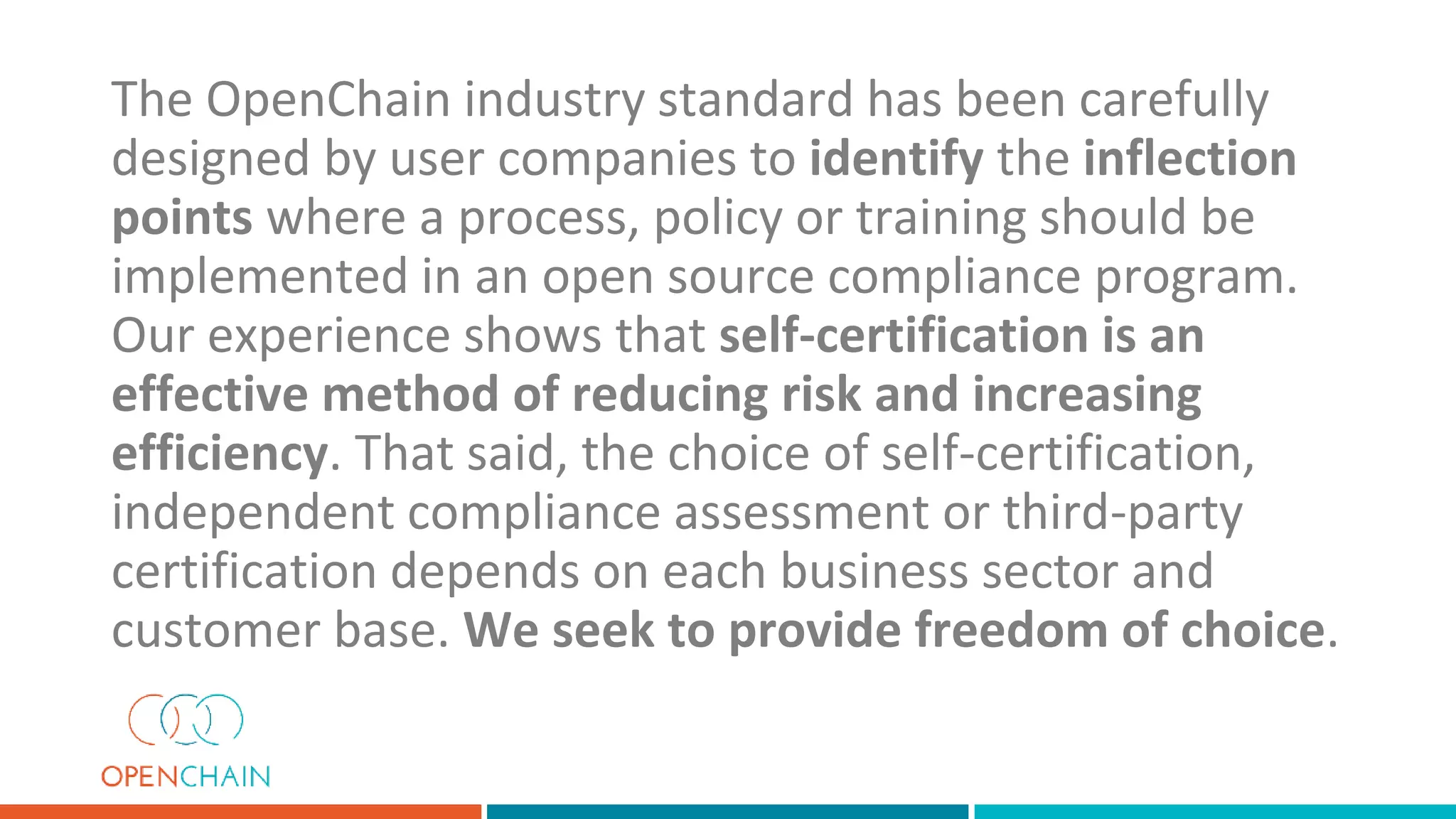The OpenChain industry standard has been carefully
designed by user companies to identify the inflection
points where a process, policy or training should be
implemented in an open source compliance program.
Our experience shows that self-certification is an
effective method of reducing risk and increasing
efficiency. That said, the choice of self-certification,
independent compliance assessment or third-party
certification depends on each business sector and
customer base. We seek to provide freedom of choice.
 