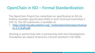 OpenChain in ISO – Formal Standardization
The OpenChain Project has submitted our specification to ISO via
Publicly Available Specification (PAS) in Joint Technical Committee 1
(JTC-1). The ISO submission is available at:
• https://wiki.linuxfoundation.org/_media/openchain/openchainsp
ec-2.1.draft.pdf
Working in partnership with in partnership with Joint Development
Foundation we expect to become a formal standard in Q3 2020.
 