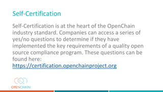 Self-Certification is at the heart of the OpenChain
industry standard. Companies can access a series of
yes/no questions to determine if they have
implemented the key requirements of a quality open
source compliance program. These questions can be
found here:
https://certification.openchainproject.org
Self-Certification
 