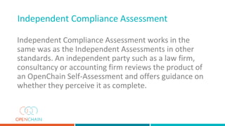 Independent Compliance Assessment works in the
same was as the Independent Assessments in other
standards. An independent party such as a law firm,
consultancy or accounting firm reviews the product of
an OpenChain Self-Assessment and offers guidance on
whether they perceive it as complete.
Independent Compliance Assessment
 