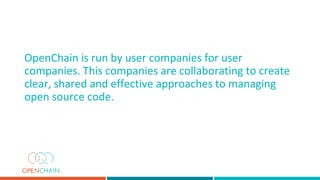 OpenChain is run by user companies for user
companies. This companies are collaborating to create
clear, shared and effective approaches to managing
open source code.
 