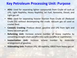 Key Petroleum Processing Unit: Purpose
• ADU: Used for separating lighter compounds from Crude oil such as
LPG, Light Naphtha, Heavy Naphtha, Jet Fuel, Kerosene, Diesel, and
Light gas oil.
• VDU: Used for separating heavier fraction from Crude oil (Reduced
Crude Oil) without decomposing the crude. vacuum gas oil used as
cracker feed.
• Catalytic Cracking: Produce diesel, gasoline and LPG from light and
heavy vacuum gas oil.
• Reforming Unit: Increase octane number of heavy naphtha by
converting straight chain paraffin into cyclic-paraffin or naphthenes.
• Isomerization Unit: Increase octane number by molecular
arrangement of gasoline.
• Visbreaking Unit: Produce LPG, VB naphtha, VBGO from heavy gas oil
10
 
