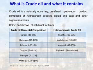 What is Crude oil and what it contains
• Crude oil is a naturally occurring, unrefined petroleum product
composed of hydrocarbon deposits (liquid and gas) and other
organic materials.
• Color: dark brown, bluish black or black.
•
Crude oil Elemental Composition Hydrocarbons in Crude Oil
Carbon (83-87%) Paraffins (15-60%)
Hydrogen (10-14%) Naphthenes (30-60%)
Sulphur (0.05 -6%) Aromatics (3-30%)
Oxygen (0.05-2%) Asphaltics (Remainder)
Nitrogen (0.1-2%)
Metal (0-1000 ppm)
https://www.thoughtco.com/chemical-composition-of-petroleum-607575
4
 