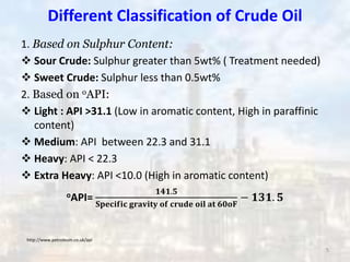 Different Classification of Crude Oil
1. Based on Sulphur Content:
 Sour Crude: Sulphur greater than 5wt% ( Treatment needed)
 Sweet Crude: Sulphur less than 0.5wt%
2. Based on oAPI:
 Light : API >31.1 (Low in aromatic content, High in paraffinic
content)
 Medium: API between 22.3 and 31.1
 Heavy: API < 22.3
 Extra Heavy: API <10.0 (High in aromatic content)
oAPI=
𝟏𝟒𝟏.𝟓
𝐒𝐩𝐞𝐜𝐢𝐟𝐢𝐜 𝐠𝐫𝐚𝐯𝐢𝐭𝐲 𝐨𝐟 𝐜𝐫𝐮𝐝𝐞 𝐨𝐢𝐥 𝐚𝐭 𝟔𝟎𝐨𝐅
− 𝟏𝟑𝟏. 𝟓
http://www.petroleum.co.uk/api
5
 
