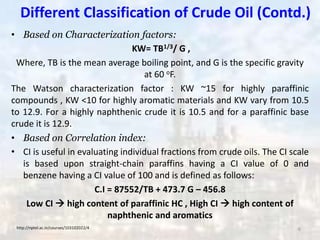 Different Classification of Crude Oil (Contd.)
• Based on Characterization factors:
KW= TB1/3/ G ,
Where, TB is the mean average boiling point, and G is the specific gravity
at 60 oF.
The Watson characterization factor : KW ~15 for highly paraffinic
compounds , KW <10 for highly aromatic materials and KW vary from 10.5
to 12.9. For a highly naphthenic crude it is 10.5 and for a paraffinic base
crude it is 12.9.
• Based on Correlation index:
• CI is useful in evaluating individual fractions from crude oils. The CI scale
is based upon straight-chain paraffins having a CI value of 0 and
benzene having a CI value of 100 and is defined as follows:
C.I = 87552/TB + 473.7 G – 456.8
Low CI  high content of paraffinic HC , High CI  high content of
naphthenic and aromatics
http://nptel.ac.in/courses/103102022/4 6
 