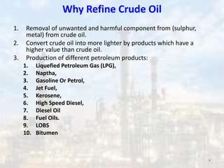 Why Refine Crude Oil
1. Removal of unwanted and harmful component from (sulphur,
metal) from crude oil.
2. Convert crude oil into more lighter by products which have a
higher value than crude oil.
3. Production of different petroleum products:
1. Liquefied Petroleum Gas (LPG),
2. Naptha,
3. Gasoline Or Petrol,
4. Jet Fuel,
5. Kerosene,
6. High Speed Diesel,
7. Diesel Oil
8. Fuel Oils.
9. LOBS
10. Bitumen
8
 
