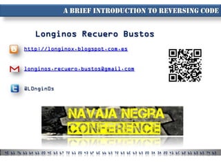 A brief introduction to reversing code


              Longinos Recuero Bustos
         http://longinox.blogspot.com.es


         longinos.recuero.bustos@gmail.com


         @L0ngin0s




4E 61 76 61 6A 61 20 4E 65 67 72 61 20 43 6F 6E 66 65 72 65 6E 63 65 20 3A 3A 20 41 6C 62 61 63 65 74 65
 