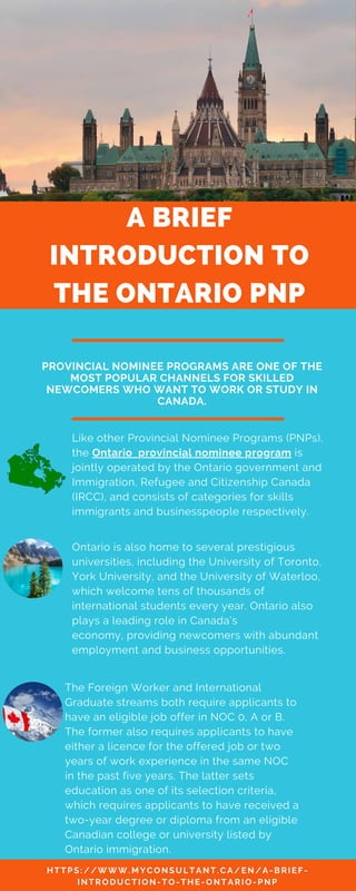 A BRIEF
INTRODUCTION TO
THE ONTARIO PNP
Ontario is also home to several prestigious
universities, including the University of Toronto,
York University, and the University of Waterloo,
which welcome tens of thousands of
international students every year. Ontario also
plays a leading role in Canada’s
economy, providing newcomers with abundant
employment and business opportunities.
PROVINCIAL NOMINEE PROGRAMS ARE ONE OF THE
MOST POPULAR CHANNELS FOR SKILLED
NEWCOMERS WHO WANT TO WORK OR STUDY IN
CANADA.
Like other Provincial Nominee Programs (PNPs),
the Ontario provincial nominee program is
jointly operated by the Ontario government and
Immigration, Refugee and Citizenship Canada
(IRCC), and consists of categories for skills
immigrants and businesspeople respectively.
H T T P S : / / W W W .M Y C O N S U L T A N T .C A / E N / A - B R I E F -
I N T R O D U C T I O N - T O - T H E - O N T A R I O - P N P
The Foreign Worker and International
Graduate streams both require applicants to
have an eligible job offer in NOC 0, A or B.
The former also requires applicants to have
either a licence for the offered job or two
years of work experience in the same NOC
in the past five years. The latter sets
education as one of its selection criteria,
which requires applicants to have received a
two-year degree or diploma from an eligible
Canadian college or university listed by
Ontario immigration.
 