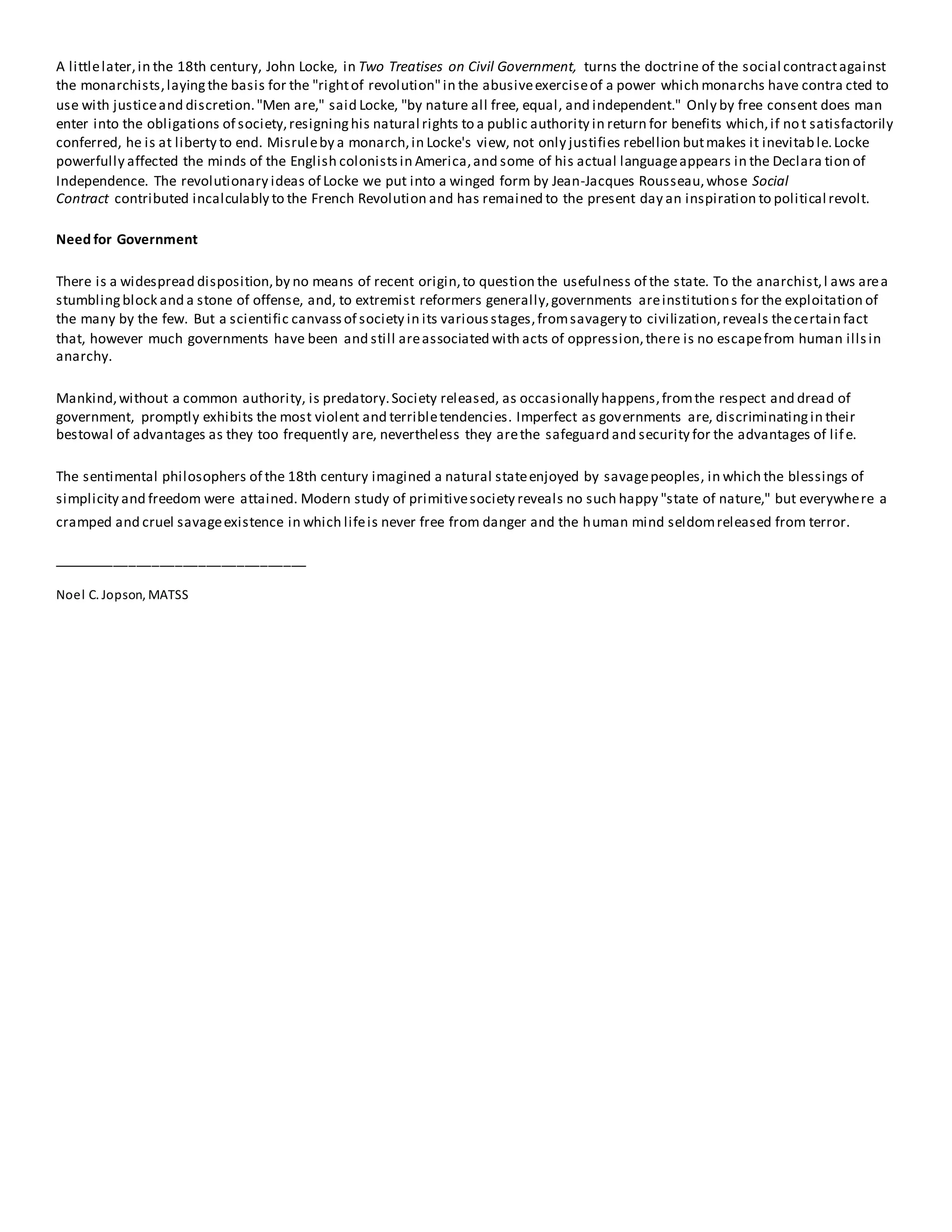 A littlelater,in the 18th century, John Locke, in Two Treatises on Civil Government, turns the doctrine of the social contractagainst
the monarchists,layingthe basis for the "rightof revolution"in the abusiveexerciseof a power which monarchs have contra cted to
use with justiceand discretion."Men are," said Locke, "by nature all free, equal, and independent." Only by free consent does man
enter into the obligations of society,resigninghis natural rights to a public authority in return for benefits which,if not satisfactorily
conferred, he is at liberty to end. Misruleby a monarch,in Locke's view, not only justifies rebellion butmakes it inevitable.Locke
powerfully affected the minds of the English colonistsin America,and some of his actual languageappears in the Declara tion of
Independence. The revolutionary ideas of Locke we put into a winged form by Jean-Jacques Rousseau,whose Social
Contract contributed incalculably to the French Revolution and has remained to the present day an inspiration to political revolt.
Need for Government
There is a widespread disposition,by no means of recent origin,to question the usefulness of the state. To the anarchist,l aws area
stumblingblock and a stone of offense, and, to extremist reformers generally,governments areinstitutions for the exploitation of
the many by the few. But a scientific canvassof society in its variousstages,fromsavagery to civilization,reveals thecertain fact
that, however much governments have been and still areassociated with acts of oppression,there is no escapefrom human illsin
anarchy.
Mankind,without a common authority, is predatory.Society released, as occasionally happens,fromthe respect and dread of
government, promptly exhibits the most violent and terribletendencies. Imperfect as governments are, discriminatingin their
bestowal of advantages as they too frequently are, nevertheless they arethe safeguard and security for the advantages of life.
The sentimental philosophers of the 18th century imagined a natural stateenjoyed by savagepeoples, in which the blessings of
simplicity and freedom were attained. Modern study of primitivesociety reveals no such happy "state of nature," but everywhere a
cramped and cruel savageexistence in which lifeis never free from danger and the human mind seldomreleased from terror.
_________________________________
Noel C. Jopson, MATSS
 