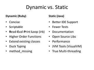 Dynamic vs. StaticDynamic (Ruby)Static (Java)ConciseScriptableRead-Eval-Print Loop (irb)Higher Order FunctionsExtend existing classesDuck Typingmethod_missingBetter IDE SupportFewer TestsDocumentationOpen Source LibsPerformanceJVM Tools (VisualVM)True Multi-threading
