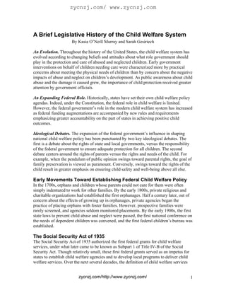 zycnzj.com/ www.zycnzj.com



A Brief Legislative History of the Child Welfare System
                      By Kasia O’Neill Murray and Sarah Gesiriech

An Evolution. Throughout the history of the United States, the child welfare system has
evolved according to changing beliefs and attitudes about what role government should
play in the protection and care of abused and neglected children. Early government
interventions on behalf of children needing care were characterized more by practical
concerns about meeting the physical needs of children than by concern about the negative
impacts of abuse and neglect on children’s development. As public awareness about child
abuse and the damage it caused grew, the importance of child protection received greater
attention by government officials.

An Expanding Federal Role. Historically, states have set their own child welfare policy
agendas. Indeed, under the Constitution, the federal role in child welfare is limited.
However, the federal government’s role in the modern child welfare system has increased
as federal funding augmentations are accompanied by new rules and requirements
emphasizing greater accountability on the part of states in achieving positive child
outcomes.

Ideological Debates. The expansion of the federal government’s influence in shaping
national child welfare policy has been punctuated by two key ideological debates. The
first is a debate about the rights of state and local governments, versus the responsibility
of the federal government to ensure adequate protection for all children. The second
debate centers around the rights of parents versus the rights and needs of the child. For
example, when the pendulum of public opinion swings toward parental rights, the goal of
family preservation is viewed as paramount. Conversely, swings toward the rights of the
child result in greater emphasis on ensuring child safety and well-being above all else.

Early Movements Toward Establishing Federal Child Welfare Policy
In the 1700s, orphans and children whose parents could not care for them were often
simply indentured to work for other families. By the early 1800s, private religious and
charitable organizations had established the first orphanages. Half a century later, out of
concern about the effects of growing up in orphanages, private agencies began the
practice of placing orphans with foster families. However, prospective families were
rarely screened, and agencies seldom monitored placements. By the early 1900s, the first
state laws to prevent child abuse and neglect were passed, the first national conference on
the needs of dependent children was convened, and the first federal children’s bureau was
established.

The Social Security Act of 1935
The Social Security Act of 1935 authorized the first federal grants for child welfare
services, under what later came to be known as Subpart 1 of Title IV-B of the Social
Security Act. Though relatively small, these first federal grants served as an impetus for
states to establish child welfare agencies and to develop local programs to deliver child
welfare services. Over the next several decades, the definition of child welfare services


                          zycnzj.com/http://www.zycnzj.com/                                  1
 
