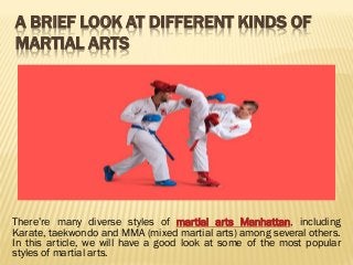 A BRIEF LOOK AT DIFFERENT KINDS OF MARTIAL ARTS 
There’re many diverse styles of martial arts Manhattan, including Karate, taekwondo and MMA (mixed martial arts) among several others. In this article, we will have a good look at some of the most popular styles of martial arts. 
 