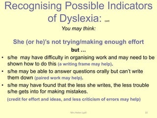 Recognising Possible Indicators
         of Dyslexia:                               cont


                             You may think:

     She (or he)’s not trying/making enough effort
                              but …
• s/he may have difficulty in organising work and may need to be
  shown how to do this (a writing frame may help).
• s/he may be able to answer questions orally but can‟t write
  them down (paired work may help).
• s/he may have found that the less she writes, the less trouble
  s/he gets into for making mistakes.
  (credit for effort and ideas, and less criticism of errors may help)

                                  Mrs Helen Lyall                        10
 
