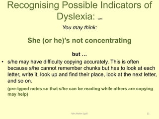 Recognising Possible Indicators of
             Dyslexia:                             cont


                            You may think:

            She (or he)’s not concentrating
                                  but …
• s/he may have difficulty copying accurately. This is often
  because s/he cannot remember chunks but has to look at each
  letter, write it, look up and find their place, look at the next letter,
  and so on.
  (pre-typed notes so that s/he can be reading while others are copying
  may help)



                                 Mrs Helen Lyall                     11
 