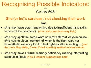 Recognising Possible Indicators:     cont


                            You may think:

    She (or he)’s careless / not checking their work
                               but …
• s/he may have poor handwriting due to insufficient hand skills
  to control the pen/pencil. (short daily practices may help)
• s/he may spell the same word several different ways because
  s/he has no visual memory of which is the right way, nor
  kinaesthetic memory for it to feel right as s/he is writing it. (use
  the Look, Say, Write, Cover, Check spelling method to learn words)

• s/he may have a visual memory deficiency making interpreting
  symbols difficult. (1-to-1 learning support may help)

                                Mrs Helen Lyall                    13
 