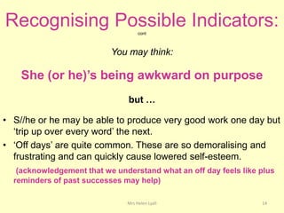 Recognising Possible Indicators:    cont



                           You may think:

    She (or he)’s being awkward on purpose
                               but …

• S//he or he may be able to produce very good work one day but
  „trip up over every word‟ the next.
• „Off days‟ are quite common. These are so demoralising and
  frustrating and can quickly cause lowered self-esteem.
   (acknowledgement that we understand what an off day feels like plus
  reminders of past successes may help)

                               Mrs Helen Lyall                    14
 