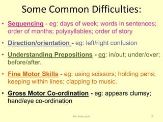 Some Common Difficulties:
• Sequencing - eg: days of week; words in sentences;
  order of months; polysyllables; order of story
• Direction/orientation - eg: left/right confusion
• Understanding Prepositions - eg: in/out; under/over;
  before/after.
• Fine Motor Skills - eg: using scissors; holding pens;
  keeping within lines; clapping to music.
• Gross Motor Co-ordination - eg: appears clumsy;
  hand/eye co-ordination

                          Mrs Helen Lyall            17
 