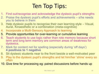 Ten Top Tips:
1. Find out/recognise and acknowledge the dyslexic pupil‟s strengths
2. Praise the dyslexic pupil‟s efforts and achievements – s/he needs
    you to believe in them
3. Help dyslexic pupils to recognise their own learning style – Visual,
    Aural, Kinaesthetic or a combination (meta-cognitive)
4. Incorporate a Multi-Sensory Approach to learning
5. Provide opportunities for over-learning or cumulative learning
6. Teach students to use logic rather than rote memory because short
    term and long term memory are common areas of weakness for
    dyslexics.
7. Mark for content not for spelling (especially during „off days‟)
    4 positives to 1 negative
8. Sit dyslexic students near to the front beside a well-motivated peer
9. Play to the dyslexic pupil‟s strengths and let him/her „shine‟ every so
    often
10. Give time for processing eg: paired discussions before hands up

                                 Mrs Helen Lyall                     19
 