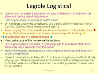 Legible Logistics!
• Use a cream or pastel background on your whiteboard – to cut down on
  glare and reduce visual disturbance
• Print or photocopy on cream or pastel paper
• On handouts and/or the whiteboard, use a sans serif font such as Ariel or
  Century Gothic with a minimum font size 12
• Keep copying from the board/books to a minimum but if it has to be done,
  put a coloured dot at each end of every line to help with tracking;
• or write each line in a different colour
• Hand out a copy of the homework instructions
• Give a photocopied transcript to dyslexic pupils to read rather than have
  them copy large amounts from the board
• Modify worksheets and boards so the layout is uncluttered and important
  sections highlighted
• Present material sequentially, start from the very beginning and build slowly,
  step by step. Most people remember best when facts and experiences are
  connected with one another, and when material is presented in small units.
  'Less is better'.
                                    Mrs Helen Lyall                        20
 