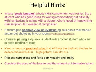 Helpful Hints:
• Initiate „study buddies‟ whose skills complement each other. Eg: a
  student who has good ideas for writing (composition) but difficulty
  with handwriting is paired with a student who is good at handwriting
  (transcription) but weaker at composition
• Encourage a positive view of Dyslexia eg: talk about role models
  and/or put photos up in your room (www.xtraordinarypeople.com)
• Consider pairing a dyslexic student with another student who can
  support reading of texts
• Keep a range of practical aids that will help the dyslexic student to
  access the curriculum – highlighters; post-its; etc.
• Present instructions and facts both visually and orally.
• Consider the pace of the lesson and the amount of information given.
                                 Mrs Helen Lyall                    21
 
