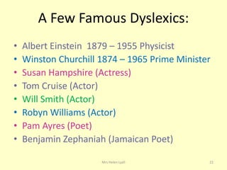 A Few Famous Dyslexics:
•   Albert Einstein 1879 – 1955 Physicist
•   Winston Churchill 1874 – 1965 Prime Minister
•   Susan Hampshire (Actress)
•   Tom Cruise (Actor)
•   Will Smith (Actor)
•   Robyn Williams (Actor)
•   Pam Ayres (Poet)
•   Benjamin Zephaniah (Jamaican Poet)

                      Mrs Helen Lyall          22
 
