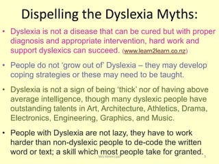 Dispelling the Dyslexia Myths:
• Dyslexia is not a disease that can be cured but with proper
  diagnosis and appropriate intervention, hard work and
  support dyslexics can succeed. (www.learn2learn.co.nz)
• People do not „grow out of‟ Dyslexia – they may develop
  coping strategies or these may need to be taught.
• Dyslexia is not a sign of being „thick‟ nor of having above
  average intelligence, though many dyslexic people have
  outstanding talents in Art, Architecture, Athletics, Drama,
  Electronics, Engineering, Graphics, and Music.
• People with Dyslexia are not lazy, they have to work
  harder than non-dyslexic people to de-code the written
  word or text; a skill whichMrs Helen Lyallpeople take for granted. 3
                              most
 
