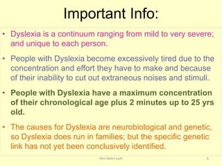 Important Info:
• Dyslexia is a continuum ranging from mild to very severe;
  and unique to each person.
• People with Dyslexia become excessively tired due to the
  concentration and effort they have to make and because
  of their inability to cut out extraneous noises and stimuli.
• People with Dyslexia have a maximum concentration
  of their chronological age plus 2 minutes up to 25 yrs
  old.
• The causes for Dyslexia are neurobiological and genetic,
  so Dyslexia does run in families; but the specific genetic
  link has not yet been conclusively identified.
                            Mrs Helen Lyall                6
 