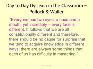 Day to Day Dyslexia in the Classroom –
           Pollock & Waller
 “Everyone has two eyes, a nose and a
 mouth, yet incredibly – every face is
 different. It follows that we are all
 constitutionally different and therefore,
 there should be no cause for surprise that
 we tend to acquire knowledge in different
 ways; there are always some things that
 each of us has difficulty in mastering.”

                   Mrs Helen Lyall            8
 