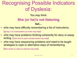 Recognising Possible Indicators
          of Dyslexia:
                         You may think:
              She (or he)’s not listening
                                          but…
• s/he may have difficulty remembering a list of instructions.
  (giving 1 or 2 instructions at a time may help)
• s/he may have problems thinking coherently for story or essay
  writing. (extra time to plan/ prompt words may help)
• s/he may have sequencing problems and need to be taught
  strategies to cope or alternative ways of remembering.
  (flow charts or notes on post-its may help)

                             Mrs Helen Lyall                9
 
